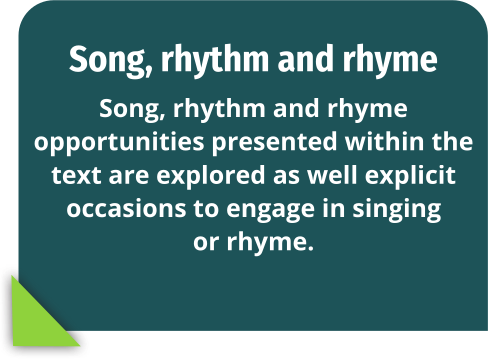 Song, rhythm and rhyme: Song, rhythm and rhyme opportunities presented within the text are explored as well explicit occasions to engage in singing or rhyme.
